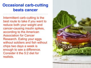 Occasional carb-cutting
beats cancer
Intermittent carb-cutting is the
best route to take if you want to
reduce both your weight and
cancer-causing insulin spikes,
according to the American
Association for Cancer
Research. Eating your eggs
without soldiers and fish without
chips two days a week is
enough to see a difference.
Consider it the 5:2 diet for
realists.
 