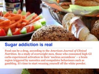 Sugar addiction is real
Food can be a drug, according to the American Journal of Clinical
Nutrition. In a study of overweight men, those who consumed high-GI
carbs experienced activation in their ‘nucleus accumbens’ – a brain
region triggered by narcotics and compulsive behaviours such as
gambling. It’s time to start weaning yourself off the white powder.
 