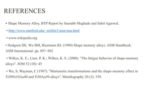 REFERENCES
• Shape Memory Alloy, BTP Report by Saurabh Maghade and Sahil Agarwal.
• http://www.stanford.edu/~richlin1/sma/sma.html
• www.wikipedia.org
• Hodgson DE, Wu MH, Biermann RJ. (1990) Shape memory alloys. ASM Handbook:
ASM International. pp. 897–902
• Wilkes, K. E.; Liaw, P. K.; Wilkes, K. E. (2000). "The fatigue behavior of shape-memory
alloys". JOM 52 (10): 45
• Wu, S; Wayman, C (1987). "Martensitic transformations and the shape-memory effect in
Ti50Ni10Au40 and Ti50Au50 alloys". Metallography 20 (3): 359.
 