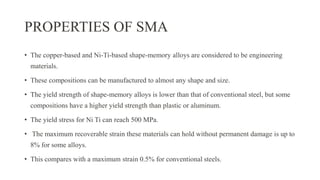 PROPERTIES OF SMA
• The copper-based and Ni-Ti-based shape-memory alloys are considered to be engineering
materials.
• These compositions can be manufactured to almost any shape and size.
• The yield strength of shape-memory alloys is lower than that of conventional steel, but some
compositions have a higher yield strength than plastic or aluminum.
• The yield stress for Ni Ti can reach 500 MPa.
• The maximum recoverable strain these materials can hold without permanent damage is up to
8% for some alloys.
• This compares with a maximum strain 0.5% for conventional steels.
 