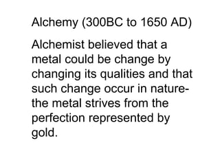 Alchemy (300BC to 1650 AD) Alchemist believed that a metal could be change by changing its qualities and that such change occur in nature-the metal strives from the perfection represented by gold. 