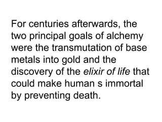 For centuries afterwards, the two principal goals of alchemy were the transmutation of base metals into gold and the discovery of the  elixir of life  that could make human s immortal by preventing death. 