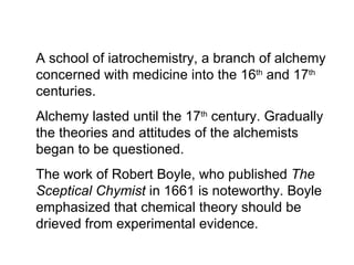A school of iatrochemistry, a branch of alchemy concerned with medicine into the 16 th  and 17 th  centuries.  Alchemy lasted until the 17 th  century. Gradually the theories and attitudes of the alchemists began to be questioned. The work of Robert Boyle, who published  The Sceptical Chymist  in 1661 is noteworthy. Boyle emphasized that chemical theory should be drieved from experimental evidence. 