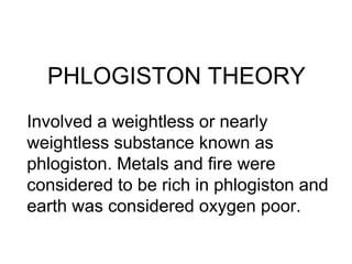 PHLOGISTON THEORY   Involved a weightless or nearly weightless substance known as phlogiston. Metals and fire were considered to be rich in phlogiston and earth was considered oxygen poor.  