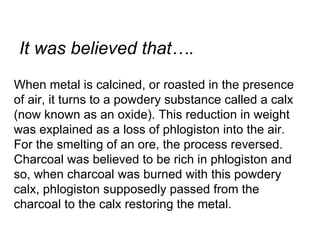 When metal is calcined, or roasted in the presence of air, it turns to a powdery substance called a calx (now known as an oxide). This reduction in weight was explained as a loss of phlogiston into the air. For the smelting of an ore, the process reversed. Charcoal was believed to be rich in phlogiston and so, when charcoal was burned with this powdery calx, phlogiston supposedly passed from the charcoal to the calx restoring the metal.  It was believed that…. 