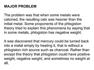 MAJOR PROBLEM   The problem was that when some metals were calcined, the resulting calx was heavier than the initial metal. Some proponents of the phlogiston theory tried to explain this phenomena by saying that in some metals, phlogiston has negative weight.  It was discovered that mercury could be turned back into a metal simply by heating it, that is without a phlogiston rich source such as charcoal. Rather than except this theory that phlogiston could have positive weight, negative weight, and sometimes no weight at all,  