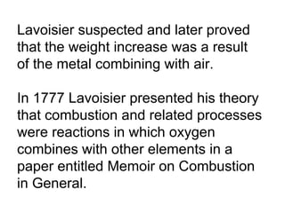 Lavoisier suspected and later proved that the weight increase was a result of the metal combining with air.  In 1777 Lavoisier presented his theory that combustion and related processes were reactions in which oxygen combines with other elements in a paper entitled Memoir on Combustion in General. 