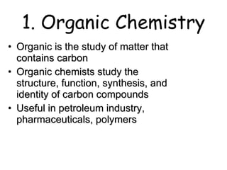 1. Organic Chemistry Organic is the study of matter that contains carbon Organic chemists study the structure, function, synthesis, and identity of carbon compounds Useful in petroleum industry, pharmaceuticals, polymers 