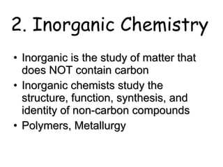 2. Inorganic Chemistry Inorganic is the study of matter that does NOT contain carbon Inorganic chemists study the structure, function, synthesis, and identity of non-carbon compounds Polymers, Metallurgy 