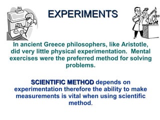 EXPERIMENTS In ancient Greece philosophers, like Aristotle, did very little physical experimentation.  Mental exercises were the preferred method for solving problems. SCIENTIFIC METHOD  depends on experimentation therefore the ability to make measurements is vital when using scientific method . 