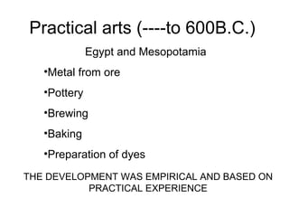 Practical arts (----to 600B.C.) Egypt and Mesopotamia Metal from ore Pottery Brewing  Baking Preparation of dyes THE DEVELOPMENT WAS EMPIRICAL AND BASED ON PRACTICAL EXPERIENCE 