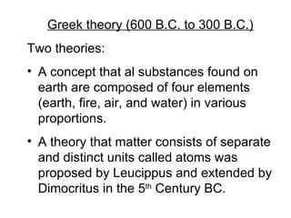 Greek theory (600 B.C. to 300 B.C.) Two theories: A concept that al substances found on earth are composed of four elements (earth, fire, air, and water) in various proportions. A theory that matter consists of separate and distinct units called atoms was proposed by Leucippus and extended by Dimocritus in the 5 th  Century BC. 