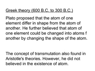 Greek theory (600 B.C. to 300 B.C.) Plato proposed that the atom of one element differ in shape from the atom of another. He further believed that atom of one element could be changed into atoms f another by changing the shape of the atom. The concept of transmutation also found in Aristotle's theories. However, he did not believed in the existence of atom. 