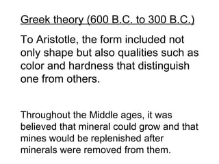 Greek theory (600 B.C. to 300 B.C.) To Aristotle, the form included not only shape but also qualities such as color and hardness that distinguish one from others. Throughout the Middle ages, it was believed that mineral could grow and that mines would be replenished after minerals were removed from them. 