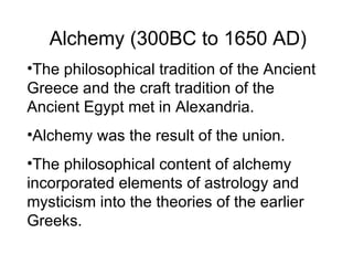 Alchemy (300BC to 1650 AD) The philosophical tradition of the Ancient Greece and the craft tradition of the Ancient Egypt met in Alexandria. Alchemy was the result of the union. The philosophical content of alchemy incorporated elements of astrology and mysticism into the theories of the earlier Greeks. 