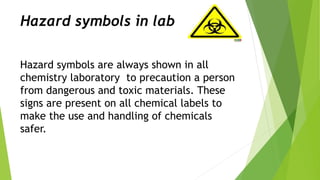 Hazard symbols in lab
Hazard symbols are always shown in all
chemistry laboratory to precaution a person
from dangerous and toxic materials. These
signs are present on all chemical labels to
make the use and handling of chemicals
safer.
 