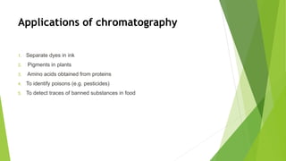 Applications of chromatography
1. Separate dyes in ink
2. Pigments in plants
3. Amino acids obtained from proteins
4. To identify poisons (e.g. pesticides)
5. To detect traces of banned substances in food
 