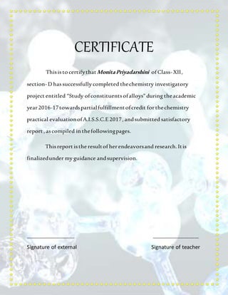 CERTIFICATE
Thisisto certifythatMonitaPriyadarshini of Class-XII,
section-D hassuccessfully completed thechemistry investigatory
project entitled “Study ofconstituentsofalloys”during theacademic
year2016-17towardspartialfulfillmentofcredit forthechemistry
practical evaluationofA.I.S.S.C.E2017, andsubmitted satisfactory
report , ascompiled in thefollowingpages.
Thisreport isthe resultof herendeavorsand research. Itis
finalizedunder my guidance andsupervision.
________________________ _______________________
Signature of external Signature of teacher
 