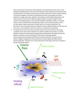 well as every branch of astronomy and astrophysics. These disparate research areas can be
linked by the following theme: the cosmic dust particles evolve cyclically; chemically, physically
and dynamically. The evolution of dust traces out paths in which the universe recycles material,
in processes analogous to the daily recycling steps with which many people are familiar:
production, storage, processing, collection, consumption, and discarding. Observations and
measurements of cosmic dust in different regions provide an important insight into the
universe's recycling processes; in the clouds of the diffuse interstellar medium, in molecular
clouds, in the circumstellar dust of young stellar objects, and in planetary systems such as
our Solar System, where astronomers consider dust as in its most recycled state. The
astronomers accumulate observational ‘snapshots’ of dust at different stages of its life and, over
time, form a more complete movie of the universe's complicated recycling steps.
The detection of cosmic dust points to another facet of cosmic dust research: dust acting
as photons. Once cosmic dust is detected, the scientific problem to be solved is an inverse
problem to determine what processes brought that encoded photon-like object (dust) to the
detector. Parameters such as the particle's initial motion, material properties,
intervening plasma and magnetic field determined the dust particle's arrival at the dust
detector. Slightly changing any of these parameters can give significantly different dust
dynamical behavior. Therefore one can learn about where that object came from, and what is
(in) the intervening medium.
 