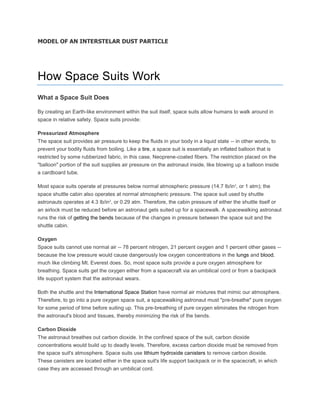 MODEL OF AN INTERSTELAR DUST PARTICLE
How Space Suits Work
What a Space Suit Does
By creating an Earth-like environment within the suit itself, space suits allow humans to walk around in
space in relative safety. Space suits provide:
Pressurized Atmosphere
The space suit provides air pressure to keep the fluids in your body in a liquid state -- in other words, to
prevent your bodily fluids from boiling. Like a tire, a space suit is essentially an inflated balloon that is
restricted by some rubberized fabric, in this case, Neoprene-coated fibers. The restriction placed on the
"balloon" portion of the suit supplies air pressure on the astronaut inside, like blowing up a balloon inside
a cardboard tube.
Most space suits operate at pressures below normal atmospheric pressure (14.7 lb/in2
, or 1 atm); the
space shuttle cabin also operates at normal atmospheric pressure. The space suit used by shuttle
astronauts operates at 4.3 lb/in2
, or 0.29 atm. Therefore, the cabin pressure of either the shuttle itself or
an airlock must be reduced before an astronaut gets suited up for a spacewalk. A spacewalking astronaut
runs the risk of getting the bends because of the changes in pressure between the space suit and the
shuttle cabin.
Oxygen
Space suits cannot use normal air -- 78 percent nitrogen, 21 percent oxygen and 1 percent other gases --
because the low pressure would cause dangerously low oxygen concentrations in the lungs and blood,
much like climbing Mt. Everest does. So, most space suits provide a pure oxygen atmosphere for
breathing. Space suits get the oxygen either from a spacecraft via an umbilical cord or from a backpack
life support system that the astronaut wears.
Both the shuttle and the International Space Station have normal air mixtures that mimic our atmosphere.
Therefore, to go into a pure oxygen space suit, a spacewalking astronaut must "pre-breathe" pure oxygen
for some period of time before suiting up. This pre-breathing of pure oxygen eliminates the nitrogen from
the astronaut's blood and tissues, thereby minimizing the risk of the bends.
Carbon Dioxide
The astronaut breathes out carbon dioxide. In the confined space of the suit, carbon dioxide
concentrations would build up to deadly levels. Therefore, excess carbon dioxide must be removed from
the space suit's atmosphere. Space suits use lithium hydroxide canisters to remove carbon dioxide.
These canisters are located either in the space suit's life support backpack or in the spacecraft, in which
case they are accessed through an umbilical cord.
 