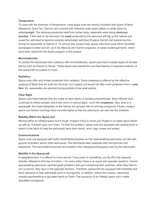 Temperature
To cope with the extremes of temperature, most space suits are heavily insulated with layers of fabric
(Neoprene, Gore-Tex, Dacron) and covered with reflective outer layers (Mylar or white fabric) to
reflectsunlight. The astronaut produces heat from his/her body, especially when doing strenuous
activities. If this heat is not removed, the sweat produced by the astronaut will fog up the helmet and
cause the astronaut to become severely dehydrated; astronaut Eugene Cernan lost several pounds
during his spacewalk on Gemini 9. To remove this excess heat, space suits have used either fans/heat
exchangers to blow cool air, as in the Mercury and Gemini programs, or water-cooled garments, which
have been used from the Apollo program to the present.
Micrometeroids
To protect the astronauts from collisions with micrometeroids, space suits have multiple layers of durable
fabrics such as Dacron or Kevlar. These layers also prevent the suit from tearing on exposed surfaces of
the spacecraft or a planet or moon.
Radiation
Space suits offer only limited protection from radiation. Some protection is offered by the reflective
coatings of Mylar that are built into the suits, but a space suit would not offer much protection from a solar
flare. So, spacewalks are planned during periods of low solar activity.
Clear Sight
Space suits have helmets that are made of clear plastic or durable polycarbonate. Most helmets have
coverings to reflect sunlight, and tinted visors to reduce glare, much like sunglasses. Also, prior to a
spacewalk, the inside faceplates of the helmet are sprayed with an anti-fog compound. Finally, modern
space suit helmet coverings have mounted lights so that the astronauts can see into the shadows.
Mobility Within the Space suit
Moving within an inflated space suit is tough. Imagine trying to move your fingers in a rubber glove blown
up with air; it doesn't give very much. To help this problem, space suits are equipped with special joints or
tapers in the fabric to help the astronauts bend their hands, arms, legs, knees and ankles.
Communications
Space suits are equipped with radio transmitters/receivers so that spacewalking astronauts can talk with
ground controllers and/or other astronauts. The astronauts wear headsets with microphones and
earphones. The transmitters/receivers are located in the chestpacks/backpacks worn by the astronauts.
Mobility in the Spacecraft
In weightlessness, it is difficult to move around. If you push on something, you fly off in the opposite
direction (Newton's third law of motion -- for every action there is an equal and opposite reaction). Gemini
spacewalking astronauts reported great problems with just maintaining their positions; when they tried to
turn a wrench, they spun in the opposite direction. Therefore, spacecraft are equipped with footholds and
hand restraints to help astronauts work in microgravity. In addition, before the mission, astronauts
practice spacewalking in big water tanks on Earth. The buoyancy of an inflated space suit in water
simulates microgravity.
 