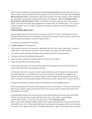 NASA has also developed some gas-powered rocket maneuvering devices to allow astronauts to move
freely in space without being tethered to the spacecraft. One such device, which was called the Manned
Maneuvering Unit (MMU), was basically a gas-thruster powered chair with a joystick control. NASA has
also developed a nitrogen-gas propelled unit that fits on the backpack, called the Simplified Aid for
Extravehicular Activity Rescue (SAFER). The SAFER can help an astronaut return to the shuttle or
station in the event that he/she gets separated from the spacecraft. The SAFER holds 3.1 lb (1.4 kg) of
nitrogen propellant and can change an astronaut's velocity by a maximum of about 9 feet/second (3
meters/second).
Project Apollo Space Suit
Because Apollo astronauts had to walk on the moon as well as fly in space, a single space suit was
developed that had add-ons for moonwalking. The basic Apollo space suit, which was worn during liftoff,
was the backup suit needed in case cabin pressure failed.
The Apollo suit consisted of the following:
A water-cooled nylon undergarment
A multi-layered pressure suit: inside layer - lightweight nylon with fabric vents; middle layer - neoprene-
coated nylon to hold pressure; outer layer - nylon to restrain the pressurized layers beneath
Five layers of aluminized Mylar interwoven with four layers of Dacron for heat protection
Two layers of Kapton for additional heat protection
A layer of Teflon-coated cloth (nonflammable) for protection from scrapes
A layer of white Teflon cloth (nonflammable)
The suit had boots, gloves, a communications cap and a clear plastic helmet. During liftoff, the suit's
oxygen and cooling water were supplied by the ship.
For walking on the moon, the space suit was supplemented with a pair of protective overboots, gloves
with rubber fingertips, a set of filters/visors worn over the helmet for protection from sunlight, and a
portable life support backpack that contained oxygen, carbon-dioxide removal equipment and cooling
water. The space suit and backpack weighed 180 lb (82 kg) on Earth, but only 30 lb (14 kg) on the moon.
The basic Apollo space suit was also used for spacewalking during the Skylab missions.
During the early flights of the space shuttle, astronauts wore a brown flight suit. Like earlier missions, this
flight suit was meant to protect the astronauts if the cabin pressure failed. Its design was similar to the
earlier flight suits of Apollo.
As shuttle flights became more routine, the astronauts stopped wearing pressurized suits during liftoff.
Instead, they wore light-blue coveralls with black boots and a white, plastic, impact-resistant,
communications helmet. This practice was continued until the Challenger disaster.
After a review of the Challenger disaster, NASA started requiring all astronauts to wear pressurized suits
during liftoff and re-entry. These orange flight suits are pressurized and equipped with a communications
cap, helmet, boots, gloves, parachute, and inflatable life preserver. Again, these space suits are designed
 