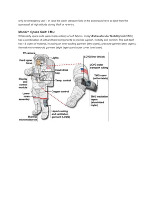only for emergency use -- in case the cabin pressure fails or the astronauts have to eject from the
spacecraft at high altitude during liftoff or re-entry.
Modern Space Suit: EMU
While early space suits were made entirely of soft fabrics, today'sExtravehicular Mobility Unit(EMU)
has a combination of soft and hard components to provide support, mobility and comfort. The suit itself
has 13 layers of material, including an inner cooling garment (two layers), pressure garment (two layers),
thermal micrometeoroid garment (eight layers) and outer cover (one layer).
 