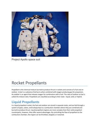 Project Apollo space suit
Rocket Propellants
Propellant is the chemical mixture burned to produce thrust in rockets and consists of a fuel and an
oxidizer. A fuel is a substance that burns when combined with oxygen producing gas for propulsion.
An oxidizer is an agent that releases oxygen for combination with a fuel. The ratio of oxidizer to fuel is
called the mixture ratio. Propellants are classified according to their state - liquid, solid, or hybrid.
Liquid Propellants
In a liquid propellant rocket, the fuel and oxidizer are stored in separate tanks, and are fed through a
system of pipes, valves, and turbopumps to a combustion chamber where they are combined and
burned to produce thrust. Liquid propellant engines are more complex than their solid propellant
counterparts, however, they offer several advantages. By controlling the flow of propellant to the
combustion chamber, the engine can be throttled, stopped, or restarted.
 