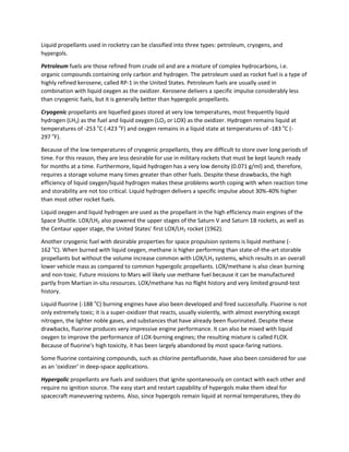 Liquid propellants used in rocketry can be classified into three types: petroleum, cryogens, and
hypergols.
Petroleum fuels are those refined from crude oil and are a mixture of complex hydrocarbons, i.e.
organic compounds containing only carbon and hydrogen. The petroleum used as rocket fuel is a type of
highly refined kerosene, called RP-1 in the United States. Petroleum fuels are usually used in
combination with liquid oxygen as the oxidizer. Kerosene delivers a specific impulse considerably less
than cryogenic fuels, but it is generally better than hypergolic propellants.
Cryogenic propellants are liquefied gases stored at very low temperatures, most frequently liquid
hydrogen (LH2) as the fuel and liquid oxygen (LO2 or LOX) as the oxidizer. Hydrogen remains liquid at
temperatures of -253 o
C (-423 o
F) and oxygen remains in a liquid state at temperatures of -183 o
C (-
297 o
F).
Because of the low temperatures of cryogenic propellants, they are difficult to store over long periods of
time. For this reason, they are less desirable for use in military rockets that must be kept launch ready
for months at a time. Furthermore, liquid hydrogen has a very low density (0.071 g/ml) and, therefore,
requires a storage volume many times greater than other fuels. Despite these drawbacks, the high
efficiency of liquid oxygen/liquid hydrogen makes these problems worth coping with when reaction time
and storability are not too critical. Liquid hydrogen delivers a specific impulse about 30%-40% higher
than most other rocket fuels.
Liquid oxygen and liquid hydrogen are used as the propellant in the high efficiency main engines of the
Space Shuttle. LOX/LH2 also powered the upper stages of the Saturn V and Saturn 1B rockets, as well as
the Centaur upper stage, the United States' first LOX/LH2 rocket (1962).
Another cryogenic fuel with desirable properties for space propulsion systems is liquid methane (-
162 o
C). When burned with liquid oxygen, methane is higher performing than state-of-the-art storable
propellants but without the volume increase common with LOX/LH2 systems, which results in an overall
lower vehicle mass as compared to common hypergolic propellants. LOX/methane is also clean burning
and non-toxic. Future missions to Mars will likely use methane fuel because it can be manufactured
partly from Martian in-situ resources. LOX/methane has no flight history and very limited ground-test
history.
Liquid fluorine (-188 o
C) burning engines have also been developed and fired successfully. Fluorine is not
only extremely toxic; it is a super-oxidizer that reacts, usually violently, with almost everything except
nitrogen, the lighter noble gases, and substances that have already been fluorinated. Despite these
drawbacks, fluorine produces very impressive engine performance. It can also be mixed with liquid
oxygen to improve the performance of LOX-burning engines; the resulting mixture is called FLOX.
Because of fluorine's high toxicity, it has been largely abandoned by most space-faring nations.
Some fluorine containing compounds, such as chlorine pentafluoride, have also been considered for use
as an 'oxidizer' in deep-space applications.
Hypergolic propellants are fuels and oxidizers that ignite spontaneously on contact with each other and
require no ignition source. The easy start and restart capability of hypergols make them ideal for
spacecraft maneuvering systems. Also, since hypergols remain liquid at normal temperatures, they do
 