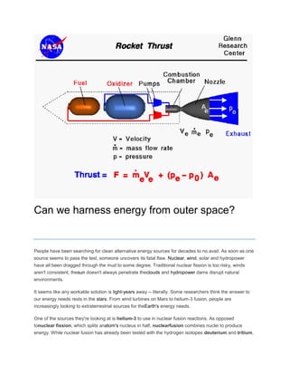 Can we harness energy from outer space?
People have been searching for clean alternative energy sources for decades to no avail. As soon as one
source seems to pass the test, someone uncovers its fatal flaw. Nuclear, wind, solar and hydropower
have all been dragged through the mud to some degree. Traditional nuclear fission is too risky, winds
aren't consistent, thesun doesn't always penetrate theclouds and hydropower dams disrupt natural
environments.
It seems like any workable solution is light-years away -- literally. Some researchers think the answer to
our energy needs rests in the stars. From wind turbines on Mars to helium-3 fusion, people are
increasingly looking to extraterrestrial sources for theEarth's energy needs.
One of the sources they're looking at is helium-3 to use in nuclear fusion reactions. As opposed
tonuclear fission, which splits anatom's nucleus in half, nuclearfusion combines nuclei to produce
energy. While nuclear fusion has already been tested with the hydrogen isotopes deuterium and tritium,
 