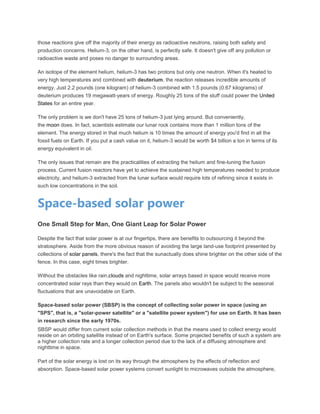 those reactions give off the majority of their energy as radioactive neutrons, raising both safety and
production concerns. Helium-3, on the other hand, is perfectly safe. It doesn't give off any pollution or
radioactive waste and poses no danger to surrounding areas.
An isotope of the element helium, helium-3 has two protons but only one neutron. When it's heated to
very high temperatures and combined with deuterium, the reaction releases incredible amounts of
energy. Just 2.2 pounds (one kilogram) of helium-3 combined with 1.5 pounds (0.67 kilograms) of
deuterium produces 19 megawatt-years of energy. Roughly 25 tons of the stuff could power the United
States for an entire year.
The only problem is we don't have 25 tons of helium-3 just lying around. But conveniently,
the moon does. In fact, scientists estimate our lunar rock contains more than 1 million tons of the
element. The energy stored in that much helium is 10 times the amount of energy you'd find in all the
fossil fuels on Earth. If you put a cash value on it, helium-3 would be worth $4 billion a ton in terms of its
energy equivalent in oil.
The only issues that remain are the practicalities of extracting the helium and fine-tuning the fusion
process. Current fusion reactors have yet to achieve the sustained high temperatures needed to produce
electricity, and helium-3 extracted from the lunar surface would require lots of refining since it exists in
such low concentrations in the soil.
Space-based solar power
One Small Step for Man, One Giant Leap for Solar Power
Despite the fact that solar power is at our fingertips, there are benefits to outsourcing it beyond the
stratosphere. Aside from the more obvious reason of avoiding the large land-use footprint presented by
collections of solar panels, there's the fact that the sunactually does shine brighter on the other side of the
fence. In this case, eight times brighter.
Without the obstacles like rain,clouds and nighttime, solar arrays based in space would receive more
concentrated solar rays than they would on Earth. The panels also wouldn't be subject to the seasonal
fluctuations that are unavoidable on Earth.
Space-based solar power (SBSP) is the concept of collecting solar power in space (using an
"SPS", that is, a "solar-power satellite" or a "satellite power system") for use on Earth. It has been
in research since the early 1970s.
SBSP would differ from current solar collection methods in that the means used to collect energy would
reside on an orbiting satellite instead of on Earth's surface. Some projected benefits of such a system are
a higher collection rate and a longer collection period due to the lack of a diffusing atmosphere and
nighttime in space.
Part of the solar energy is lost on its way through the atmosphere by the effects of reflection and
absorption. Space-based solar power systems convert sunlight to microwaves outside the atmosphere,
 