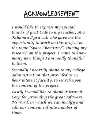 I would like to express my special
thanks of gratitude to my teacher, Mrs
Kshamta Agrawal, who gave me the
opportunity to work on this project on
the topic “Space Chemistry”. During my
research on this project, I came to know
many new things I am really thankful
to them.
Secondly I heartily thank to my college
administration that provided us 24
hour internet facility, to search upon
the content of the project.
Lastly I would like to thank Microsoft
Corp for providing the great software,
MsWord, in which we can modify and
edit our content infinite number of
times.
ACKNOWLEDGEMENT
 