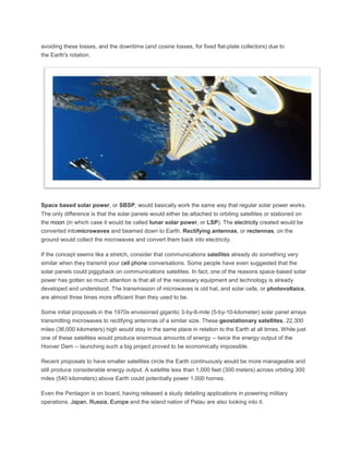 avoiding these losses, and the downtime (and cosine losses, for fixed flat-plate collectors) due to
the Earth's rotation.
Space based solar power, or SBSP, would basically work the same way that regular solar power works.
The only difference is that the solar panels would either be attached to orbiting satellites or stationed on
the moon (in which case it would be called lunar solar power, or LSP). The electricity created would be
converted intomicrowaves and beamed down to Earth. Rectifying antennas, or rectennas, on the
ground would collect the microwaves and convert them back into electricity.
If the concept seems like a stretch, consider that communications satellites already do something very
similar when they transmit your cell phone conversations. Some people have even suggested that the
solar panels could piggyback on communications satellites. In fact, one of the reasons space-based solar
power has gotten so much attention is that all of the necessary equipment and technology is already
developed and understood. The transmission of microwaves is old hat, and solar cells, or photovoltaics,
are almost three times more efficient than they used to be.
Some initial proposals in the 1970s envisioned gigantic 3-by-6-mile (5-by-10-kilometer) solar panel arrays
transmitting microwaves to rectifying antennas of a similar size. These geostationary satellites, 22,300
miles (36,000 kilometers) high would stay in the same place in relation to the Earth at all times. While just
one of these satellites would produce enormous amounts of energy -- twice the energy output of the
Hoover Dam -- launching such a big project proved to be economically impossible.
Recent proposals to have smaller satellites circle the Earth continuously would be more manageable and
still produce considerable energy output. A satellite less than 1,000 feet (300 meters) across orbiting 300
miles (540 kilometers) above Earth could potentially power 1,000 homes.
Even the Pentagon is on board, having released a study detailing applications in powering military
operations. Japan, Russia, Europe and the island nation of Palau are also looking into it.
 
