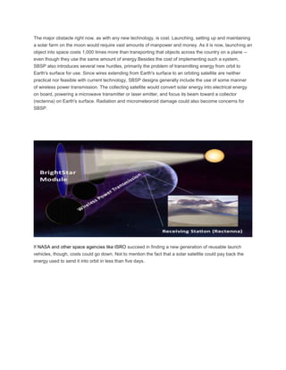 The major obstacle right now, as with any new technology, is cost. Launching, setting up and maintaining
a solar farm on the moon would require vast amounts of manpower and money. As it is now, launching an
object into space costs 1,000 times more than transporting that objects across the country on a plane --
even though they use the same amount of energy.Besides the cost of implementing such a system,
SBSP also introduces several new hurdles, primarily the problem of transmitting energy from orbit to
Earth's surface for use. Since wires extending from Earth's surface to an orbiting satellite are neither
practical nor feasible with current technology, SBSP designs generally include the use of some manner
of wireless power transmission. The collecting satellite would convert solar energy into electrical energy
on board, powering a microwave transmitter or laser emitter, and focus its beam toward a collector
(rectenna) on Earth's surface. Radiation and micrometeoroid damage could also become concerns for
SBSP.
If NASA and other space agencies like ISRO succeed in finding a new generation of reusable launch
vehicles, though, costs could go down. Not to mention the fact that a solar satellite could pay back the
energy used to send it into orbit in less than five days.
 