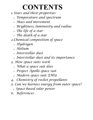1. Stars and their properties
Temperature and spectrum
Mass and movement
Brightness, luminosity and radius
The life of a star
The death of a star
2.Chemical composition of space
Hydrogen
Helium
Interstellar dust
Interstellar dust and its importance
3. How space suits work
What a space suit does
Project Apollo space suit
Modern space suit: EMU
4. Chemistry of rocket propellants
5. Can we harness energy from outer space?
Space based solar power
6. References
CONTENTS
 