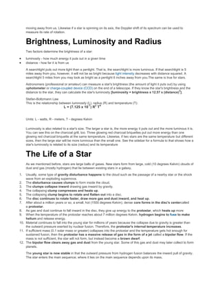 moving away from us. Likewise if a star is spinning on its axis, the Doppler shift of its spectrum can be used to
measure its rate of rotation.
Brightness, Luminosity and Radius
Two factors determine the brightness of a star:
luminosity - how much energy it puts out in a given time
distance - how far it is from us
A searchlight puts out more light than a penlight. That is, the searchlight is more luminous. If that searchlight is 5
miles away from you, however, it will not be as bright because light intensity decreases with distance squared. A
searchlight 5 miles from you may look as bright as a penlight 6 inches away from you.The same is true for stars.
Astronomers (professional or amateur) can measure a star's brightness (the amount of light it puts out) by using
aphotometer or charge-coupled device (CCD) on the end of a telescope. If they know the star's brightness and the
distance to the star, they can calculate the star's luminosity [luminosity = brightness x 12.57 x (distance)
2
].
Stefan-Boltzmann Law
This is the relationship between luminosity (L), radius (R) and temperature (T):
L = (7.125 x 10
-7
) R
2
T
4
Units: L - watts, R - meters, T - degrees Kelvin
Luminosity is also related to a star's size. The larger a star is, the more energy it puts out and the more luminous it is.
You can see this on the charcoal grill, too. Three glowing red charcoal briquettes put out more energy than one
glowing red charcoal briquette at the same temperature. Likewise, if two stars are the same temperature but different
sizes, then the large star will be more luminous than the small one. See the sidebar for a formula to that shows how a
star's luminosity is related to its size (radius) and its temperature
The Life of a Star
As we mentioned before, stars are large balls of gases. New stars form from large, cold (10 degrees Kelvin) clouds of
dust and gas (mostly hydrogen) that lie between existing stars in a galaxy.
1. Usually, some type of gravity disturbance happens to the cloud such as the passage of a nearby star or the shock
wave from an exploding supernova.
2. The disturbance causes clumps to form inside the cloud.
3. The clumps collapse inward drawing gas inward by gravity.
4. The collapsing clump compresses and heats up.
5. The collapsing clump begins to rotate and flatten out into a disc.
6. The disc continues to rotate faster, draw more gas and dust inward, and heat up.
7. After about a million years or so, a small, hot (1500 degrees Kelvin), dense core forms in the disc's centercalled
a protostar.
8. As gas and dust continue to fall inward in the disc, they give up energy to the protostar, which heats up more
9. When the temperature of the protostar reaches about 7 million degrees Kelvin, hydrogen begins to fuse to make
helium and release energy.
10. Material continues to fall into the young star for millions of years because the collapse due to gravity is greater than
the outward pressure exerted by nuclear fusion. Therefore, the protostar's internal temperature increases.
11. If sufficient mass (0.1 solar mass or greater) collapses into the protostar and the temperature gets hot enough for
sustained fusion, then the protostar has a massive release of gas in the form of a jet called a bipolar flow. If the
mass is not sufficient, the star will not form, but instead become a brown dwarf.
12. The bipolar flow clears away gas and dust from the young star. Some of this gas and dust may later collect to form
planets.
The young star is now stable in that the outward pressure from hydrogen fusion balances the inward pull of gravity.
The star enters the main sequence; where it lies on the main sequence depends upon its mass.
 