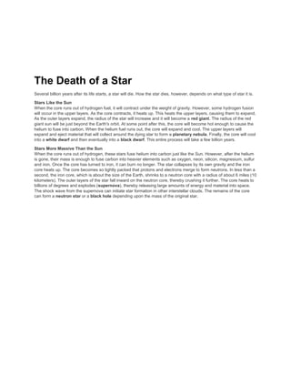 The Death of a Star
Several billion years after its life starts, a star will die. How the star dies, however, depends on what type of star it is.
Stars Like the Sun
When the core runs out of hydrogen fuel, it will contract under the weight of gravity. However, some hydrogen fusion
will occur in the upper layers. As the core contracts, it heats up. This heats the upper layers, causing them to expand.
As the outer layers expand, the radius of the star will increase and it will become a red giant. The radius of the red
giant sun will be just beyond the Earth's orbit. At some point after this, the core will become hot enough to cause the
helium to fuse into carbon. When the helium fuel runs out, the core will expand and cool. The upper layers will
expand and eject material that will collect around the dying star to form a planetary nebula. Finally, the core will cool
into a white dwarf and then eventually into a black dwarf. This entire process will take a few billion years.
Stars More Massive Than the Sun
When the core runs out of hydrogen, these stars fuse helium into carbon just like the Sun. However, after the helium
is gone, their mass is enough to fuse carbon into heavier elements such as oxygen, neon, silicon, magnesium, sulfur
and iron. Once the core has turned to iron, it can burn no longer. The star collapses by its own gravity and the iron
core heats up. The core becomes so tightly packed that protons and electrons merge to form neutrons. In less than a
second, the iron core, which is about the size of the Earth, shrinks to a neutron core with a radius of about 6 miles (10
kilometers). The outer layers of the star fall inward on the neutron core, thereby crushing it further. The core heats to
billions of degrees and explodes (supernova), thereby releasing large amounts of energy and material into space.
The shock wave from the supernova can initiate star formation in other interstellar clouds. The remains of the core
can form a neutron star or a black hole depending upon the mass of the original star.
 
