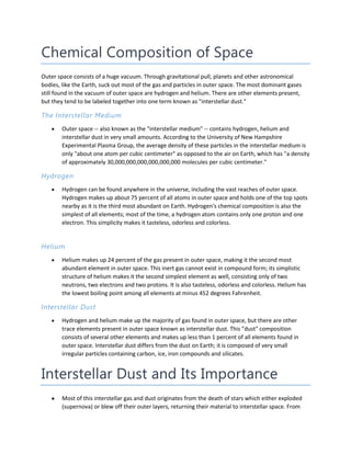 Chemical Composition of Space
Outer space consists of a huge vacuum. Through gravitational pull, planets and other astronomical
bodies, like the Earth, suck out most of the gas and particles in outer space. The most dominant gases
still found in the vacuum of outer space are hydrogen and helium. There are other elements present,
but they tend to be labeled together into one term known as "interstellar dust."
The Interstellar Medium
Outer space -- also known as the "interstellar medium" -- contains hydrogen, helium and
interstellar dust in very small amounts. According to the University of New Hampshire
Experimental Plasma Group, the average density of these particles in the interstellar medium is
only "about one atom per cubic centimeter" as opposed to the air on Earth, which has "a density
of approximately 30,000,000,000,000,000,000 molecules per cubic centimeter."
Hydrogen
Hydrogen can be found anywhere in the universe, including the vast reaches of outer space.
Hydrogen makes up about 75 percent of all atoms in outer space and holds one of the top spots
nearby as it is the third most abundant on Earth. Hydrogen's chemical composition is also the
simplest of all elements; most of the time, a hydrogen atom contains only one proton and one
electron. This simplicity makes it tasteless, odorless and colorless.
Helium
Helium makes up 24 percent of the gas present in outer space, making it the second most
abundant element in outer space. This inert gas cannot exist in compound form; its simplistic
structure of helium makes it the second simplest element as well, consisting only of two
neutrons, two electrons and two protons. It is also tasteless, odorless and colorless. Helium has
the lowest boiling point among all elements at minus 452 degrees Fahrenheit.
Interstellar Dust
Hydrogen and helium make up the majority of gas found in outer space, but there are other
trace elements present in outer space known as interstellar dust. This "dust" composition
consists of several other elements and makes up less than 1 percent of all elements found in
outer space. Interstellar dust differs from the dust on Earth; it is composed of very small
irregular particles containing carbon, ice, iron compounds and silicates.
Interstellar Dust and Its Importance
Most of this interstellar gas and dust originates from the death of stars which either exploded
(supernova) or blew off their outer layers, returning their material to interstellar space. From
 