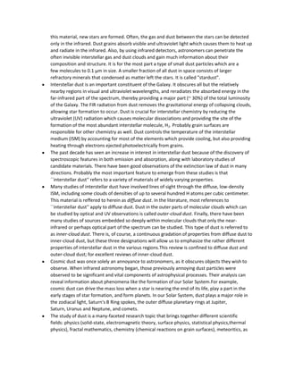 this material, new stars are formed. Often, the gas and dust between the stars can be detected
only in the infrared. Dust grains absorb visible and ultraviolet light which causes them to heat up
and radiate in the infrared. Also, by using infrared detectors, astronomers can penetrate the
often invisible interstellar gas and dust clouds and gain much information about their
composition and structure. It is for the most part a type of small dust particles which are a
few molecules to 0.1 µm in size. A smaller fraction of all dust in space consists of larger
refractory minerals that condensed as matter left the stars. It is called "stardust".
Interstellar dust is an important constituent of the Galaxy. It obscures all but the relatively
nearby regions in visual and ultraviolet wavelengths, and reradiates the absorbed energy in the
far-infrared part of the spectrum, thereby providing a major part (~ 30%) of the total luminosity
of the Galaxy. The FIR radiation from dust removes the gravitational energy of collapsing clouds,
allowing star formation to occur. Dust is crucial for interstellar chemistry by reducing the
ultraviolet (UV) radiation which causes molecular dissociations and providing the site of the
formation of the most abundant interstellar molecule, H2. Probably grain surfaces are
responsible for other chemistry as well. Dust controls the temperature of the interstellar
medium (ISM) by accounting for most of the elements which provide cooling, but also providing
heating through electrons ejected photoelectrically from grains.
The past decade has seen an increase in interest in interstellar dust because of the discovery of
spectroscopic features in both emission and absorption, along with laboratory studies of
candidate materials. There have been good observations of the extinction law of dust in many
directions. Probably the most important feature to emerge from these studies is that
``interstellar dust'' refers to a variety of materials of widely varying properties.
Many studies of interstellar dust have involved lines of sight through the diffuse, low-density
ISM, including some clouds of densities of up to several hundred H atoms per cubic centimeter.
This material is reffered to herein as diffuse dust. In the literature, most references to
``interstellar dust'' apply to diffuse dust. Dust in the outer parts of molecular clouds which can
be studied by optical and UV observations is called outer-cloud dust. Finally, there have been
many studies of sources embedded so deeply within molecular clouds that only the near-
infrared or perhaps optical part of the spectrum can be studied. This type of dust is referred to
as inner-cloud dust. There is, of course, a continuous gradation of properties from diffuse dust to
inner-cloud dust, but these three designations will allow us to emphasize the rather different
properties of interstellar dust in the various regions.This review is confined to diffuse dust and
outer-cloud dust; for excellent reviews of inner-cloud dust.
Cosmic dust was once solely an annoyance to astronomers, as it obscures objects they wish to
observe. When infrared astronomy began, those previously annoying dust particles were
observed to be significant and vital components of astrophysical processes. Their analysis can
reveal information about phenomena like the formation of our Solar System.For example,
cosmic dust can drive the mass loss when a star is nearing the end of its life, play a part in the
early stages of star formation, and form planets. In our Solar System, dust plays a major role in
the zodiacal light, Saturn's B Ring spokes, the outer diffuse planetary rings at Jupiter,
Saturn, Uranus and Neptune, and comets.
The study of dust is a many-faceted research topic that brings together different scientific
fields: physics (solid-state, electromagnetic theory, surface physics, statistical physics,thermal
physics), fractal mathematics, chemistry (chemical reactions on grain surfaces), meteoritics, as
 