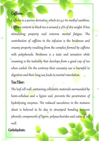Caffeine-
Caffeine is a purine derivative, which is 1,3,7-tri-methyl xanthine.
Caffeine content in black tea is around 3-4% of dry weight. It has
stimulating property and removes mental fatigue. The
contribution of caffeine to the infusion is the briskness and
creamy property resulting from the complex formed by caffeine
with polyphenols. Briskness is a taste and sensation while
creaming is the turbidity that develops from a good cup of tea
when cooled. On the contrary their excessive use is harmful to
digestion and their long use leads to mental retardation.
Tea Fiber-
The leaf cell wall, containing cellulostic materials surrounded by
hemi-cellulose and a lignin seal, prevents the penetration of
hydrolyzing enzymes. The reduced succulence in the matures
shoot is believed to be due to structural bonding between
phenolic components of lignin, polysaccharides and cutin of cell
wall.
Carbohydrate-
 