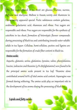 The free sugars found in tea shoot are glucose, fructose, sucrose,
raffinose and stachyose. Maltose is Assam variety and rhamnose in
China variety appeared special. Pectic substances contain galactose,
arabinose, galacturnic acid, rhamnose and ribose. Free sugars are
responsible and ribose. Free sugars are responsible for the synthesis of
catechins in tea shoot, formation of heterotypic flavour compounds
during processing of black tea and contributing towards water-soluble
solids in tea liquor. Cellulose, hemi-cellulose, pectins and lignins are
responsible for the formation of crude fiber content in black tea.
Amino acids-
Aspartic, glutamic, serine, glutamine, tyrosine, valine, phenylalanine,
leucine, isoleucine and theanine (5-N-ehtylglutamine) were found to be
the principal amino acids present in tea leaf. Theanine alone
contributed around 60% of total amino acid content. Asparagine was
formed during withering. The amino acids play an important role in
the development of tea aroma during the processing of black tea.
Lipids and fatty acids-
 