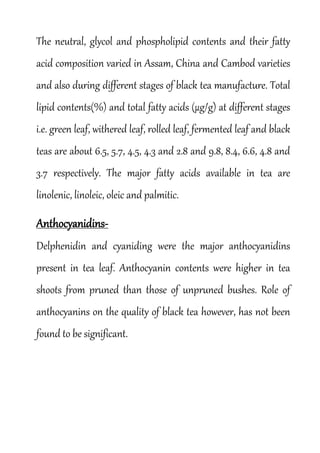 The neutral, glycol and phospholipid contents and their fatty
acid composition varied in Assam, China and Cambod varieties
and also during different stages of black tea manufacture. Total
lipid contents(%) and total fatty acids (µg/g) at different stages
i.e. green leaf, withered leaf, rolled leaf, fermented leaf and black
teas are about 6.5, 5.7, 4.5, 4.3 and 2.8 and 9.8, 8.4, 6.6, 4.8 and
3.7 respectively. The major fatty acids available in tea are
linolenic, linoleic, oleic and palmitic.
Anthocyanidins-
Delphenidin and cyaniding were the major anthocyanidins
present in tea leaf. Anthocyanin contents were higher in tea
shoots from pruned than those of unpruned bushes. Role of
anthocyanins on the quality of black tea however, has not been
found to be significant.
 