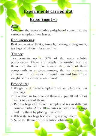 Experiments carried out
Experiment-1
Aim:
Compare the water soluble polyphenol content in the
various samples of tea leaves.
Requirements:
Beakers, conical flasks, funnels, heating arrangement,
tea bags of different brands of tea.
Theory:
Tea contains up to 30% of the water soluble
polyphenols. These are largely responsible for the
flavour of the tea. To estimate the extent of these
compounds in a given sample, the tea leaves are
immersed in hot water for equal time and loss in the
weight of tea leaves is determined.
Procedure:
1.Weigh the different samples of tea and place them in
tea bags.
2.Take three or four conical flasks and put 100ml of hot
water to each of them.
3.Put tea bags of different samples of tea in different
conical flasks. After 10 minutes remove the tea bags
and dry them by placing in an over.
4.When the tea bags become dry, reweigh them.
5.Note the flavour of tea solution obtained.
 