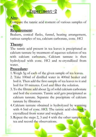 Experiment-2
Aim:
Compare the tannic acid content of various samples of
tea.
Requirement:
Beakers, conical flasks, funnel, heating arrangement,
various samples of tea, calcium carbonate, conc. HCl
Theory:
The tannic acid present in tea leaves is precipitated as
calcium tannate by treatment of aqueous solution of tea
with calcium carbonate, Calcium tannate is then
hydrolyzed with conc. HCl and re-crystallized from
water.
Procedure:
1.Weigh 5g of each of the given sample of tea leaves.
2. Take 100ml of distilled water in 400ml beaker and
boil it. Then add the first sample of tea leaves to it and
boil for 10 minutes. Cool and filter the solution.
3.To the filtrate add about 2g of solid calcium carbonate
and boil the contents. Tannic acid gets precipitated as
calcium tannate. Separate the precipitate of calcium
tannate by filtration.
4.Calcium tannate obtained is hydrolyzed by warming
with 4-5ml of conc. HCl. The tannic acid obtained is
crystallized from water and weighed.
5.Repeat the steps 2, 3 and 4 with the other samples of
tea and record the observations.
 