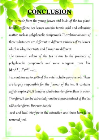 CONCLUSION
Tea is made from the young leaves and buds of the tea plant.
Besides caffeine, tea leaves contain tannic acid and colouring
matter, such as polyphenolic compounds. The relative amount of
these substances are different in different varieties of tea leaves,
which is why, their taste and flavour are different.
The brownish colour of the tea is due to the presence of
polyphenolic compounds and some inorganic icons like
Mn2+
, 𝐹𝑒3+
+ etc.
Tea contains up to 30% of the water soluble polyphenols. These
are largely responsible for the flavour of the tea. It contains
caffeineupto4%.Itismoressolubleinchloroformthaninwater.
Therefore, it can be extracted from the aqueous extract of the tea
with chloroform. However, tannic
acid and lead interfere in the extraction and these have to be
removed first.
 