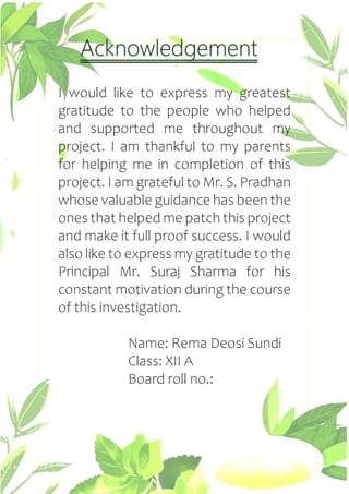 Acknowledgement
I would like to express my greatest
gratitude to the people who helped
and supported me throughout my
project. I am thankful to my parents
for helping me in completion of this
project. I am grateful to Mr. S. Pradhan
whose valuable guidance has been the
ones that helped me patch this project
and make it full proof success. I would
also like to express my gratitude to the
Principal Mr. Suraj Sharma for his
constant motivation during the course
of this investigation.
Name: Rema Deosi Sundi
Class: XII A
Board roll no.:
 