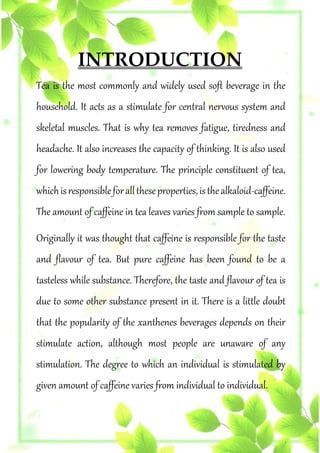 INTRODUCTION
Tea is the most commonly and widely used soft beverage in the
household. It acts as a stimulate for central nervous system and
skeletal muscles. That is why tea removes fatigue, tiredness and
headache. It also increases the capacity of thinking. It is also used
for lowering body temperature. The principle constituent of tea,
whichisresponsibleforalltheseproperties,isthealkaloid-caffeine.
The amount of caffeine in tea leaves varies from sample to sample.
Originally it was thought that caffeine is responsible for the taste
and flavour of tea. But pure caffeine has been found to be a
tasteless while substance. Therefore, the taste and flavour of tea is
due to some other substance present in it. There is a little doubt
that the popularity of the xanthenes beverages depends on their
stimulate action, although most people are unaware of any
stimulation. The degree to which an individual is stimulated by
given amount of caffeine varies from individual to individual.
 