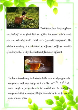 Teaismadefromtheyoungleaves
and buds of the tea plant. Besides caffeine, tea leaves contain tannic
acid and colouring matter, such as polyphenolic compounds. The
relative amounts of these substances are different in different varieties
of tea leaves, that is why, their taste and flavour are different.
The brownishcolour ofthetea is due to thepresence ofpolyphenolic
compounds and some inorganic icons like 𝑀𝑛2+
, 𝐹𝑒3+
etc.
some simple experiments can be carried out to study the
components that are responsible for the variation in tea flavour in
various brand of tea.
 