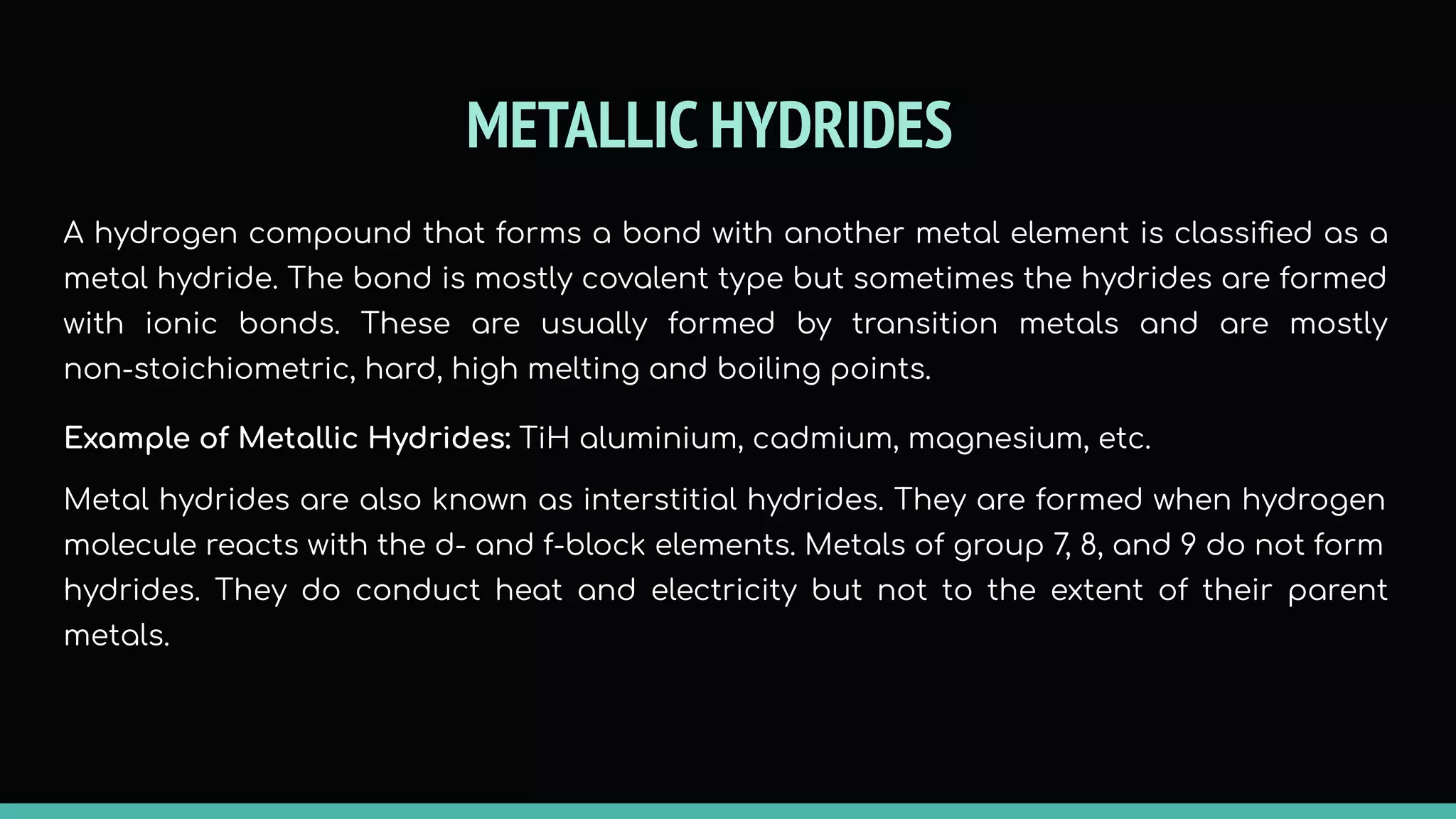 METALLIC HYDRIDES
A hydrogen compound that forms a bond with another metal element is classiﬁed as a
metal hydride. The bond is mostly covalent type but sometimes the hydrides are formed
with ionic bonds. These are usually formed by transition metals and are mostly
non-stoichiometric, hard, high melting and boiling points.
Example of Metallic Hydrides: TiH aluminium, cadmium, magnesium, etc.
Metal hydrides are also known as interstitial hydrides. They are formed when hydrogen
molecule reacts with the d- and f-block elements. Metals of group 7, 8, and 9 do not form
hydrides. They do conduct heat and electricity but not to the extent of their parent
metals.
 