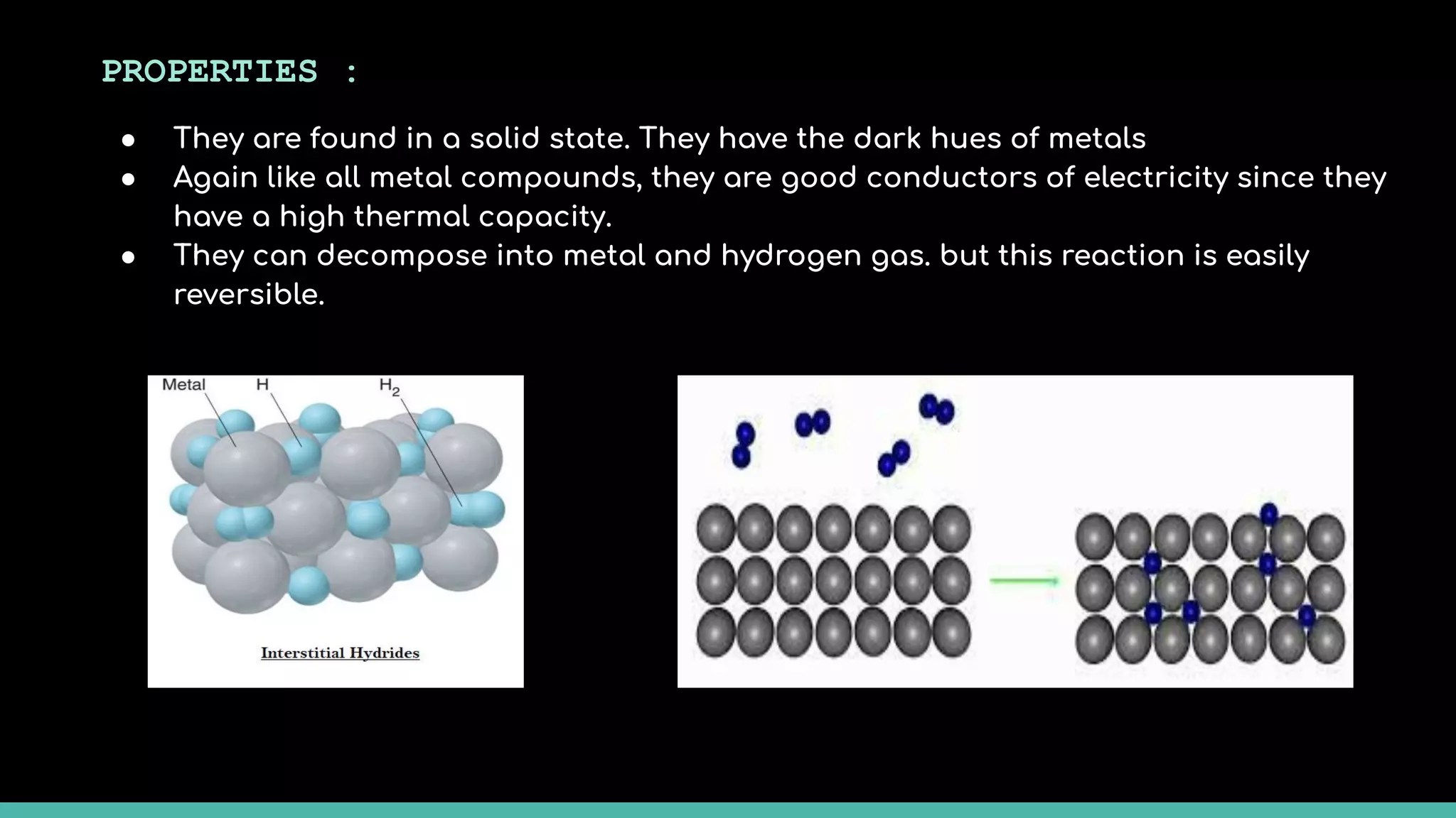 PROPERTIES :
● They are found in a solid state. They have the dark hues of metals
● Again like all metal compounds, they are good conductors of electricity since they
have a high thermal capacity.
● They can decompose into metal and hydrogen gas. but this reaction is easily
reversible.
 